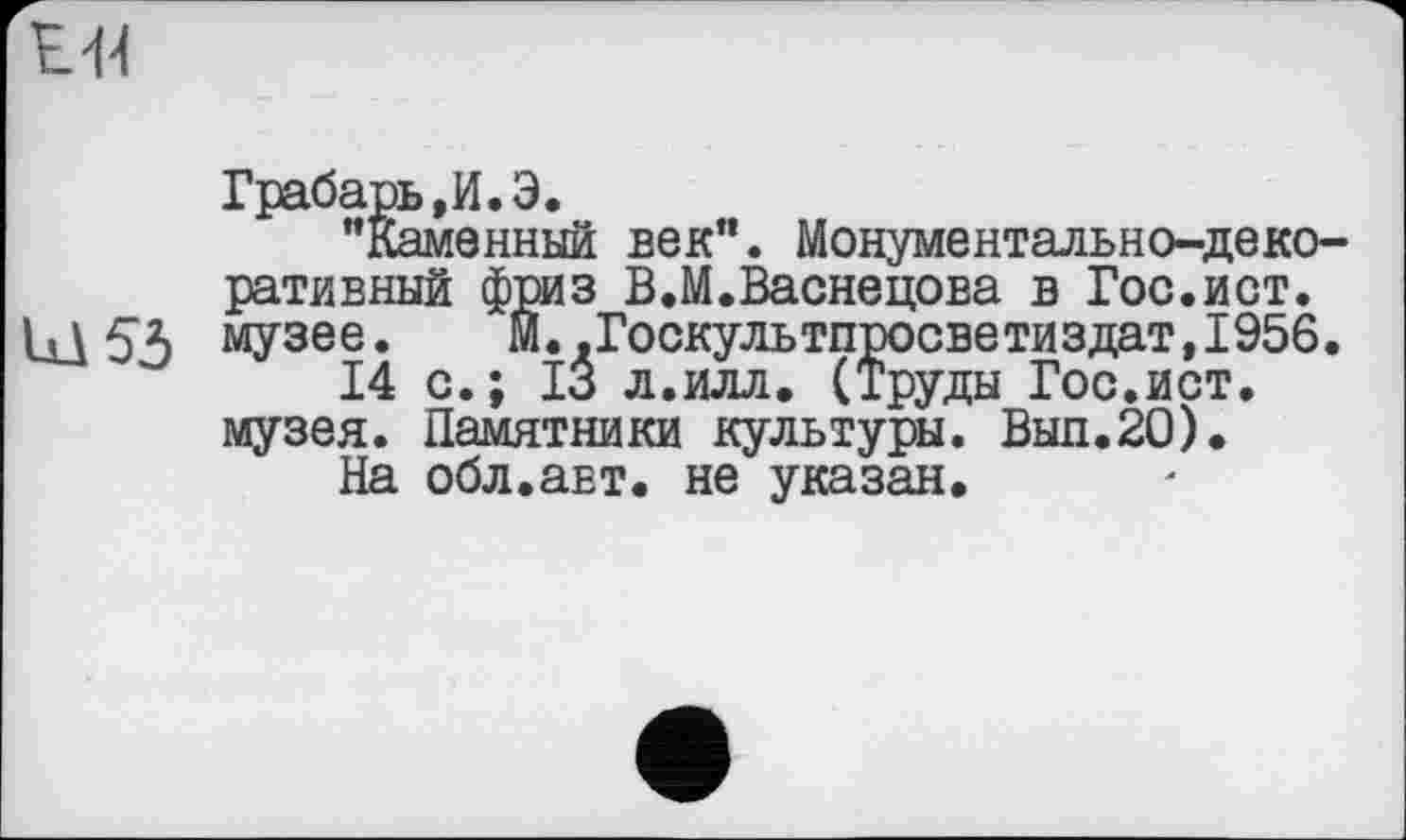 ﻿£44

Грабарь,И.Э.
"Каменный век". Монументально-деко ративный фриз В.М.Васнецова в Гос.ист. музее. М.,Госкультпросветиздат,1956
14 с.; 13 л.илл. (Труды Гос.ист.
музея. Памятники культуры. Вып.20).
На обл.авт. не указан.